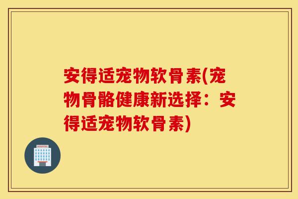 安得适宠物软骨素(宠物骨骼健康新选择：安得适宠物软骨素)