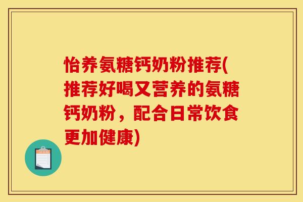 怡养氨糖钙奶粉推荐(推荐好喝又营养的氨糖钙奶粉，配合日常饮食更加健康)