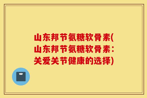 山东邦节氨糖软骨素(山东邦节氨糖软骨素：关爱关节健康的选择)