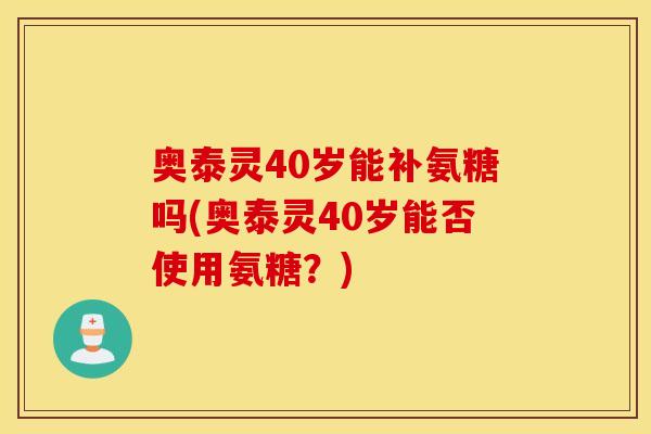奥泰灵40岁能补氨糖吗(奥泰灵40岁能否使用氨糖？)