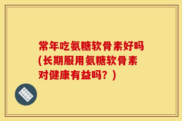 常年吃氨糖软骨素好吗(长期服用氨糖软骨素对健康有益吗?) 常年吃氨糖软骨素好吗(长期服用氨糖软骨素对健康有益吗?)