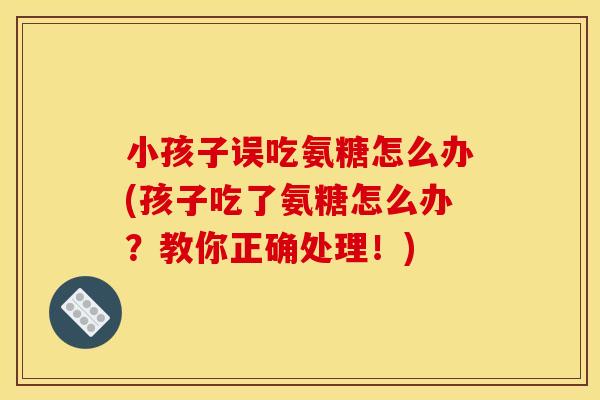 小孩子误吃氨糖怎么办(孩子吃了氨糖怎么办？教你正确处理！)