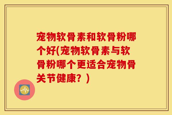 宠物软骨素和软骨粉哪个好(宠物软骨素与软骨粉哪个更适合宠物骨关节健康？)