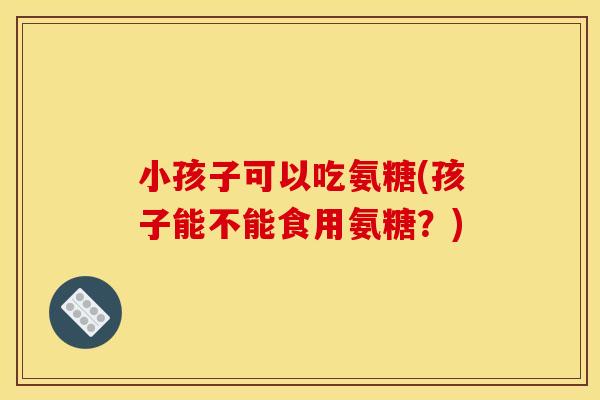 小孩子可以吃氨糖(孩子能不能食用氨糖？)