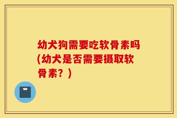 幼犬狗需要吃软骨素吗(幼犬是否需要摄取软骨素？)