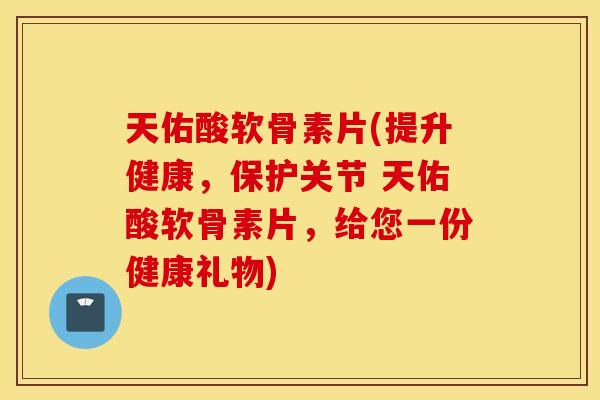 天佑酸软骨素片(提升健康，保护关节 天佑酸软骨素片，给您一份健康礼物)