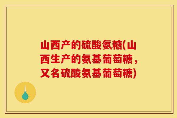 山西产的硫酸氨糖(山西生产的氨基葡萄糖，又名硫酸氨基葡萄糖)