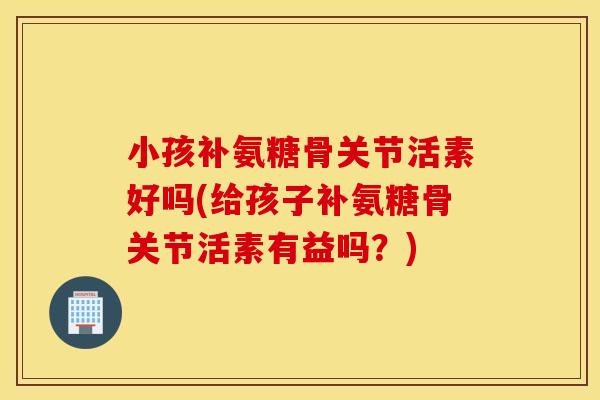 小孩补氨糖骨关节活素好吗(给孩子补氨糖骨关节活素有益吗？)
