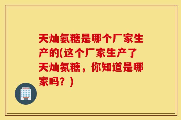 天灿氨糖是哪个厂家生产的(这个厂家生产了天灿氨糖，你知道是哪家吗？)