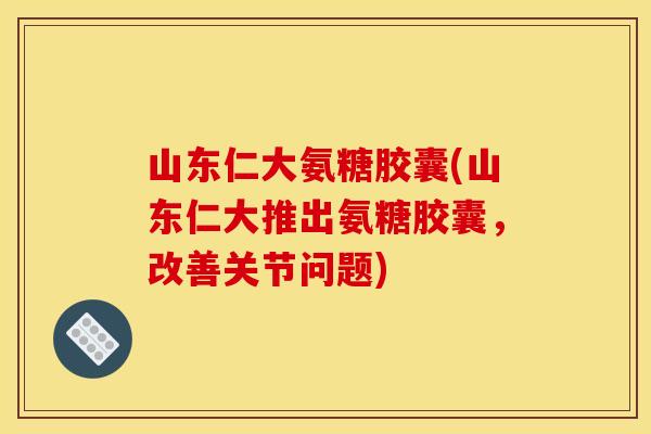 山东仁大氨糖胶囊(山东仁大推出氨糖胶囊，改善关节问题)