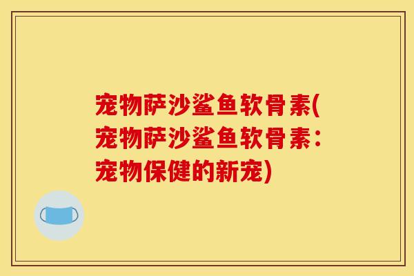 宠物萨沙鲨鱼软骨素(宠物萨沙鲨鱼软骨素：宠物保健的新宠)