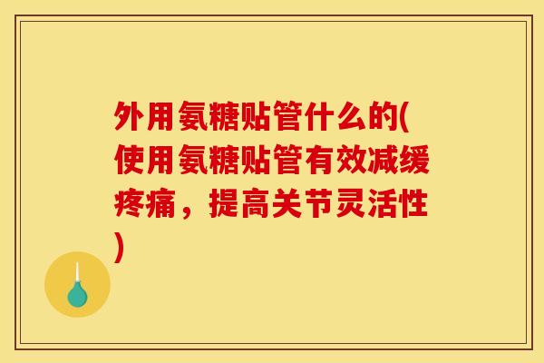 外用氨糖贴管什么的(使用氨糖贴管有效减缓疼痛，提高关节灵活性)