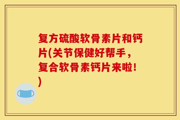 复方硫酸软骨素片和钙片(关节保健好帮手，复合软骨素钙片来啦！)