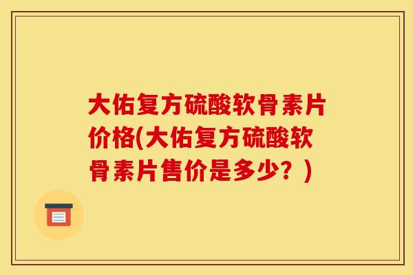 大佑复方硫酸软骨素片价格(大佑复方硫酸软骨素片售价是多少？)