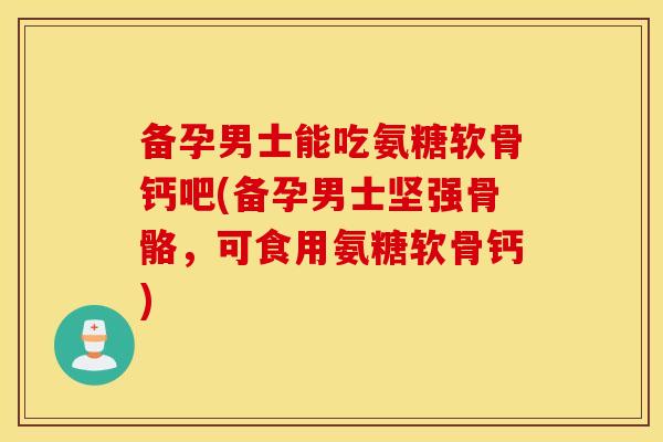 备孕男士能吃氨糖软骨钙吧(备孕男士坚强骨骼，可食用氨糖软骨钙)