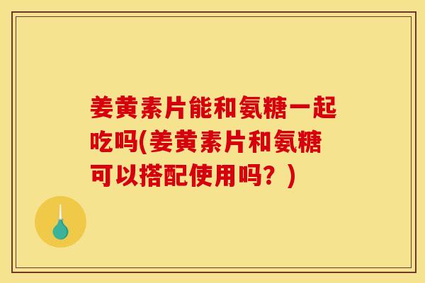 姜黄素片能和氨糖一起吃吗(姜黄素片和氨糖可以搭配使用吗？)