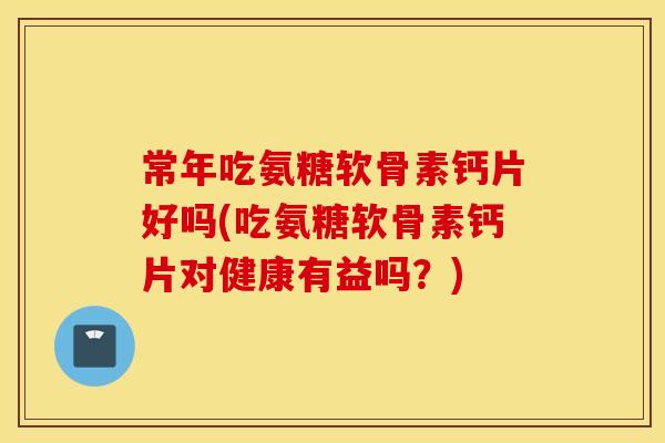 常年吃氨糖软骨素钙片好吗(吃氨糖软骨素钙片对健康有益吗？)