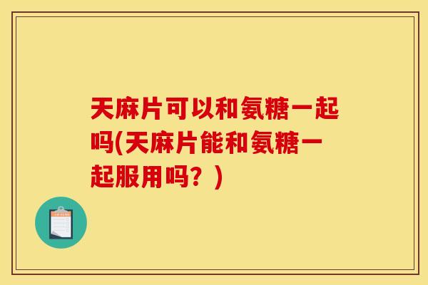 天麻片可以和氨糖一起吗(天麻片能和氨糖一起服用吗？)