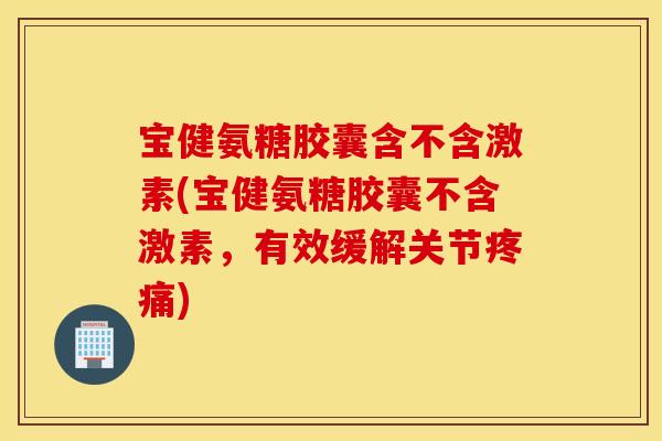 宝健氨糖胶囊含不含激素(宝健氨糖胶囊不含激素，有效缓解关节疼痛)