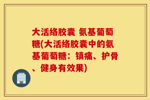 大活络胶囊 氨基葡萄糖(大活络胶囊中的氨基葡萄糖:镇痛、护骨、健身有效果) 大活络胶囊 氨基葡萄糖(大活络胶囊中的氨基葡萄糖:镇痛、护骨、健身有效果)