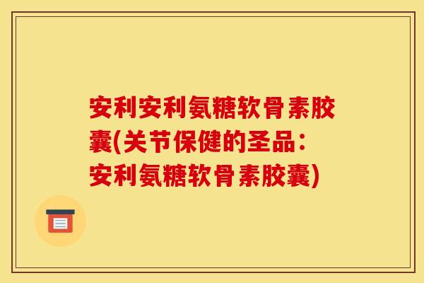 安利安利氨糖软骨素胶囊(关节保健的圣品：安利氨糖软骨素胶囊)