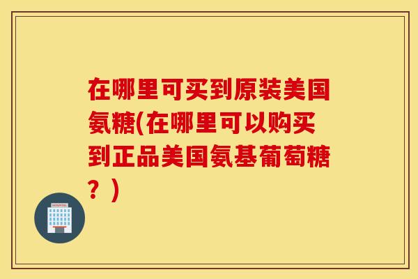在哪里可买到原装美国氨糖(在哪里可以购买到正品美国氨基葡萄糖？)