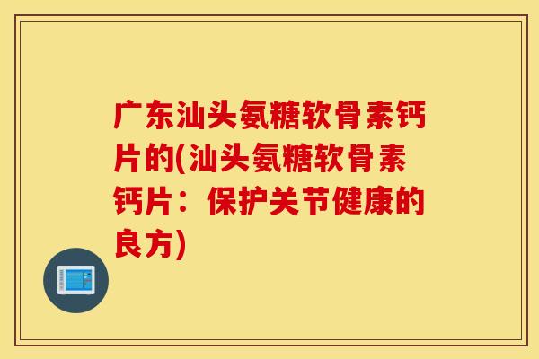 广东汕头氨糖软骨素钙片的(汕头氨糖软骨素钙片：保护关节健康的良方)
