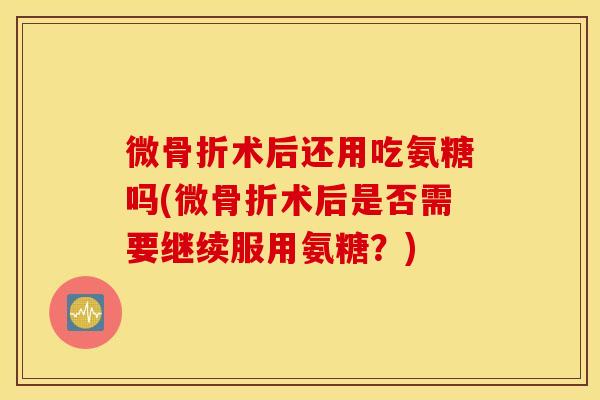 微骨折术后还用吃氨糖吗(微骨折术后是否需要继续服用氨糖？)