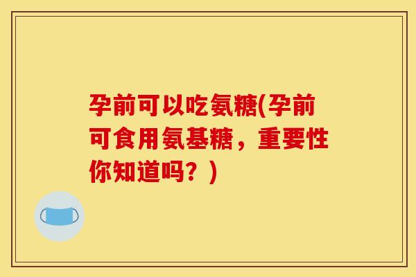孕前可以吃氨糖(孕前可食用氨基糖，重要性你知道吗？)