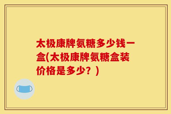 太极康牌氨糖多少钱一盒(太极康牌氨糖盒装价格是多少？)