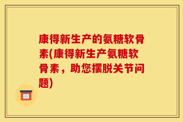 康得新生产的氨糖软骨素(康得新生产氨糖软骨素，助您摆脱关节问题)