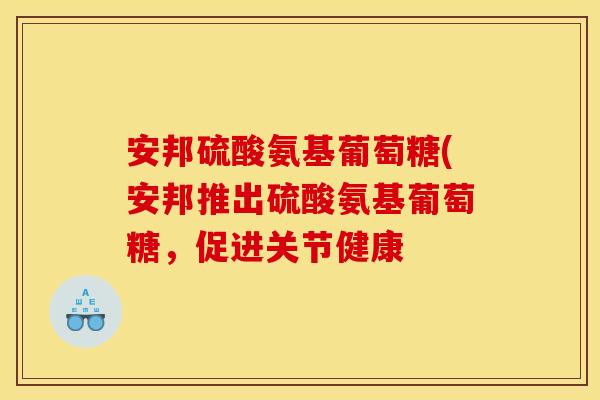 安邦硫酸氨基葡萄糖(安邦推出硫酸氨基葡萄糖，促进关节健康