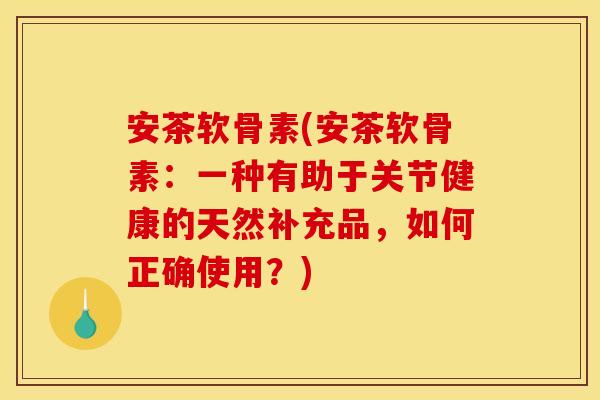 安茶软骨素(安茶软骨素：一种有助于关节健康的天然补充品，如何正确使用？)