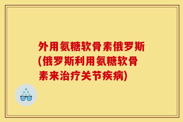 外用氨糖软骨素俄罗斯(俄罗斯利用氨糖软骨素来治疗关节疾病)