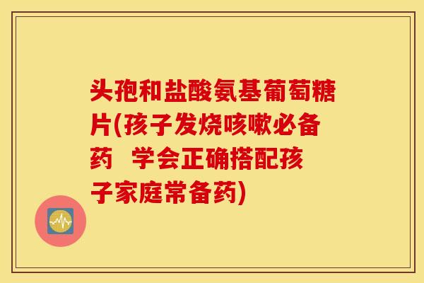 头孢和盐酸氨基葡萄糖片(孩子发烧咳嗽必备药  学会正确搭配孩子家庭常备药)
