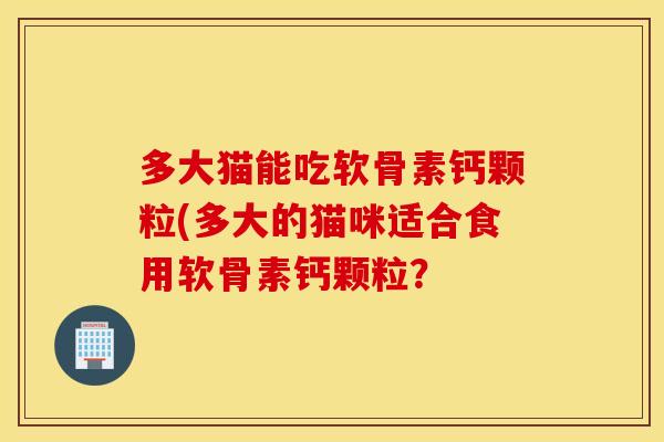 多大猫能吃软骨素钙颗粒(多大的猫咪适合食用软骨素钙颗粒？