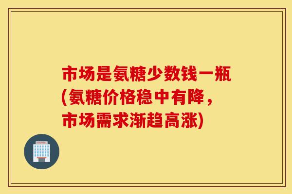 市场是氨糖少数钱一瓶(氨糖价格稳中有降，市场需求渐趋高涨)