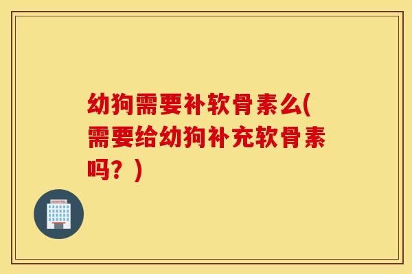幼狗需要补软骨素么(需要给幼狗补充软骨素吗？)