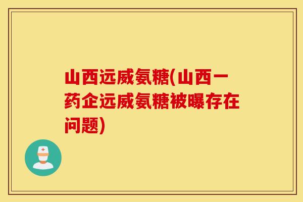 山西远威氨糖(山西一药企远威氨糖被曝存在问题)