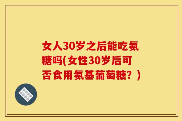 女人30岁之后能吃氨糖吗(女性30岁后可否食用氨基葡萄糖？)