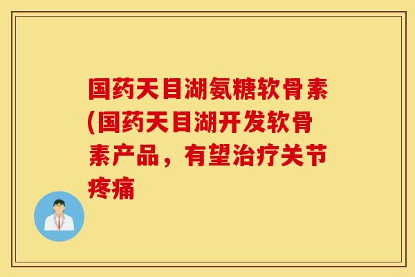 国药天目湖氨糖软骨素(国药天目湖开发软骨素产品，有望治疗关节疼痛