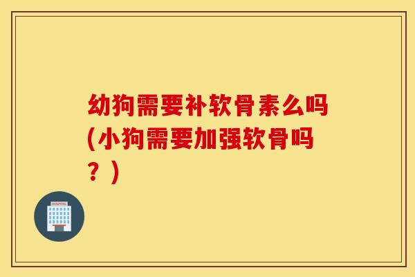 幼狗需要补软骨素么吗(小狗需要加强软骨吗？)