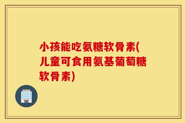 小孩能吃氨糖软骨素(儿童可食用氨基葡萄糖软骨素)