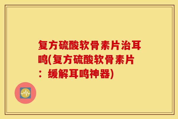 复方硫酸软骨素片治耳鸣(复方硫酸软骨素片：缓解耳鸣神器)