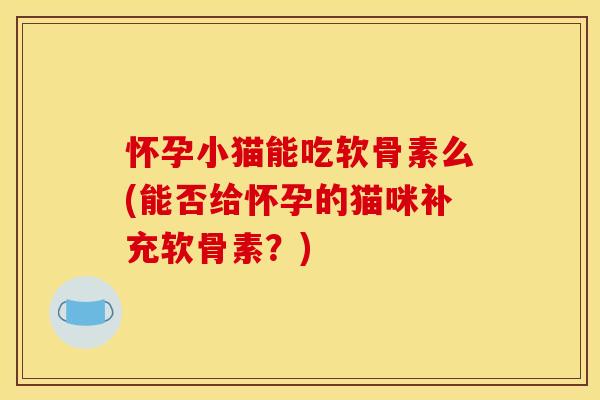 怀孕小猫能吃软骨素么(能否给怀孕的猫咪补充软骨素？)