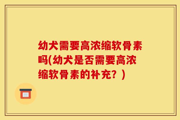 幼犬需要高浓缩软骨素吗(幼犬是否需要高浓缩软骨素的补充？)