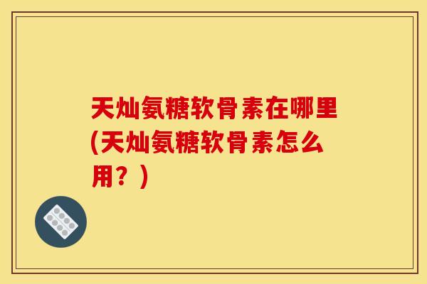 天灿氨糖软骨素在哪里(天灿氨糖软骨素怎么用？)