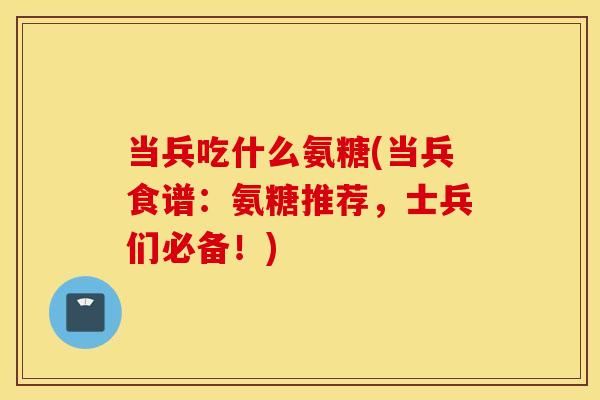 当兵吃什么氨糖(当兵食谱:氨糖推荐,士兵们必备!) 当兵吃什么氨糖(当兵食谱:氨糖推荐,士兵们必备!)