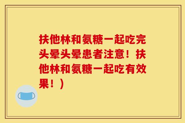 扶他林和氨糖一起吃完头晕头晕患者注意！扶他林和氨糖一起吃有效果！)