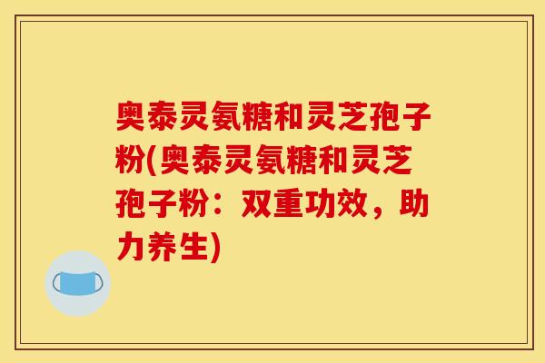 奥泰灵氨糖和灵芝孢子粉(奥泰灵氨糖和灵芝孢子粉：双重功效，助力养生)